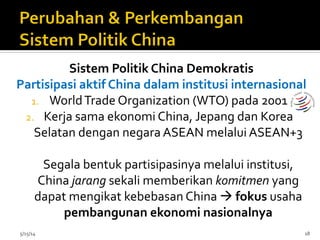 Sistem	
  Politik	
  China	
  Demokratis	
  
Partisipasi	
  aktif	
  China	
  dalam	
  institusi	
  internasional	
  
1.  World	
  Trade	
  Organization	
  (WTO)	
  pada	
  2001	
  
2.  Kerja	
  sama	
  ekonomi	
  China,	
  Jepang	
  dan	
  Korea	
  
Selatan	
  dengan	
  negara	
  ASEAN	
  melalui	
  ASEAN+3	
  
	
  
Segala	
  bentuk	
  partisipasinya	
  melalui	
  institusi,	
  	
  
China	
  jarang	
  sekali	
  memberikan	
  komitmen	
  yang	
  
dapat	
  mengikat	
  kebebasan	
  China	
  à	
  fokus	
  usaha	
  
pembangunan	
  ekonomi	
  nasionalnya	
  
5/15/14	
   18	
  
 