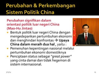 Perubahan	
  signiﬁkan	
  dalam	
  	
  
orientasi	
  politik	
  luar	
  negeri	
  China	
  	
  
(Mao-­‐Hu	
  Jintao)	
  
¡  Bentuk	
  politik	
  luar	
  negeri	
  China	
  dengan	
  
mengedepankan	
  pertumbuhan	
  ekonomi	
  
dan	
  menghindari	
  konfrontas	
  à	
  Upaya	
  
China	
  dalam	
  meraih	
  dua	
  hal	
  ,	
  yaitu	
  :	
  
¡  Pemenuhan	
  kepentingan	
  nasional	
  melalui	
  
pertumbuhan	
  ekonomi	
  domestiknya	
  
¡  Penciptaan	
  status	
  sebagai	
  “great	
  power”	
  
yang	
  cinta	
  damai	
  dan	
  tidak	
  hegemon	
  di	
  
sistem	
  internasional.	
  	
  
5/15/14	
   19	
  
 