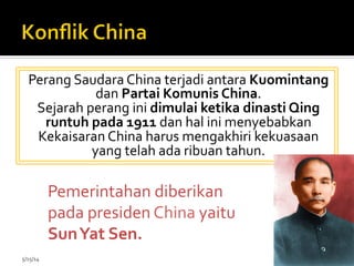 Perang	
  Saudara	
  China	
  terjadi	
  antara	
  Kuomintang	
  
dan	
  Partai	
  Komunis	
  China.	
  	
  
Sejarah	
  perang	
  ini	
  dimulai	
  ketika	
  dinasti	
  Qing	
  
runtuh	
  pada	
  1911	
  dan	
  hal	
  ini	
  menyebabkan	
  
Kekaisaran	
  China	
  harus	
  mengakhiri	
  kekuasaan	
  
yang	
  telah	
  ada	
  ribuan	
  tahun.	
  	
  
5/15/14	
   20	
  
Pemerintahan	
  diberikan	
  
pada	
  presiden	
  China	
  yaitu	
  
Sun	
  Yat	
  Sen.	
  
	
  
 