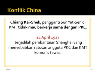 Chiang	
  Kai-­‐Shek,	
  pengganti	
  Sun	
  Yat-­‐Sen	
  di	
  
KMT	
  tidak	
  mau	
  berkerja	
  sama	
  dengan	
  PKC.	
  	
  
	
  
12	
  April	
  1927	
  
	
  terjadilah	
  pembantaian	
  Shanghai	
  yang	
  
menyebabkan	
  ratusan	
  anggota	
  PKC	
  dan	
  KMT	
  
komunis	
  tewas.	
  	
  
5/15/14	
   23	
  
 