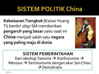 SISTEM	
  PEMERINTAHAN	
  
	
  Dari	
  ideologi	
  Taoisme	
  à	
  Konfusiusme	
  à	
  	
  
Mensius	
  à	
  Semikomunis	
  dengan	
  akar	
  San	
  Chiau	
  
à	
  Demokratis	
  
	
  5/15/14	
   3	
  
Kekaisaran	
  Tiongkok	
  (Kaisar	
  Huang	
  
Ti)	
  berdiri	
  2697	
  SM	
  memberikan	
  
pengaruh	
  yang	
  besar	
  yaitu	
  saat	
  ini	
  
China	
  menjadi	
  salah	
  satu	
  negara	
  
yang	
  paling	
  maju	
  di	
  dunia	
  
 