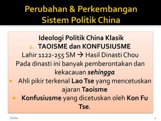 Ideologi	
  Politik	
  China	
  Klasik	
  
1.  TAOISME	
  dan	
  KONFUSIUSME	
  
Lahir	
  1122-­‐255	
  SM	
  à	
  Hasil	
  Dinasti	
  Chou	
  
Pada	
  dinasti	
  ini	
  banyak	
  pemberontakan	
  dan	
  
kekacauan	
  sehingga	
  	
  
¡  Ahli	
  pikir	
  terkenal	
  Lao	
  Tse	
  yang	
  mencetuskan	
  
ajaran	
  Taoisme	
  
¡  Konfusiusme	
  yang	
  dicetuskan	
  oleh	
  Kon	
  Fu	
  
Tse.	
  	
  
	
  5/15/14	
   4	
  
 