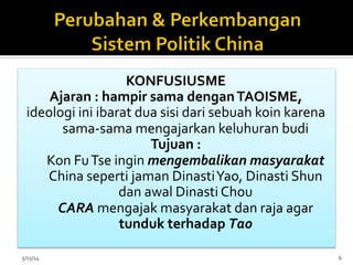 KONFUSIUSME	
  
Ajaran	
  :	
  hampir	
  sama	
  dengan	
  TAOISME,	
  
ideologi	
  ini	
  ibarat	
  dua	
  sisi	
  dari	
  sebuah	
  koin	
  karena	
  
sama-­‐sama	
  mengajarkan	
  keluhuran	
  budi	
  
Tujuan	
  :	
  
Kon	
  Fu	
  Tse	
  ingin	
  mengembalikan	
  masyarakat	
  
China	
  seperti	
  jaman	
  Dinasti	
  Yao,	
  Dinasti	
  Shun	
  
dan	
  awal	
  Dinasti	
  Chou	
  	
  
CARA	
  mengajak	
  masyarakat	
  dan	
  raja	
  agar	
  
tunduk	
  terhadap	
  Tao	
  
	
  
5/15/14	
   6	
  
 