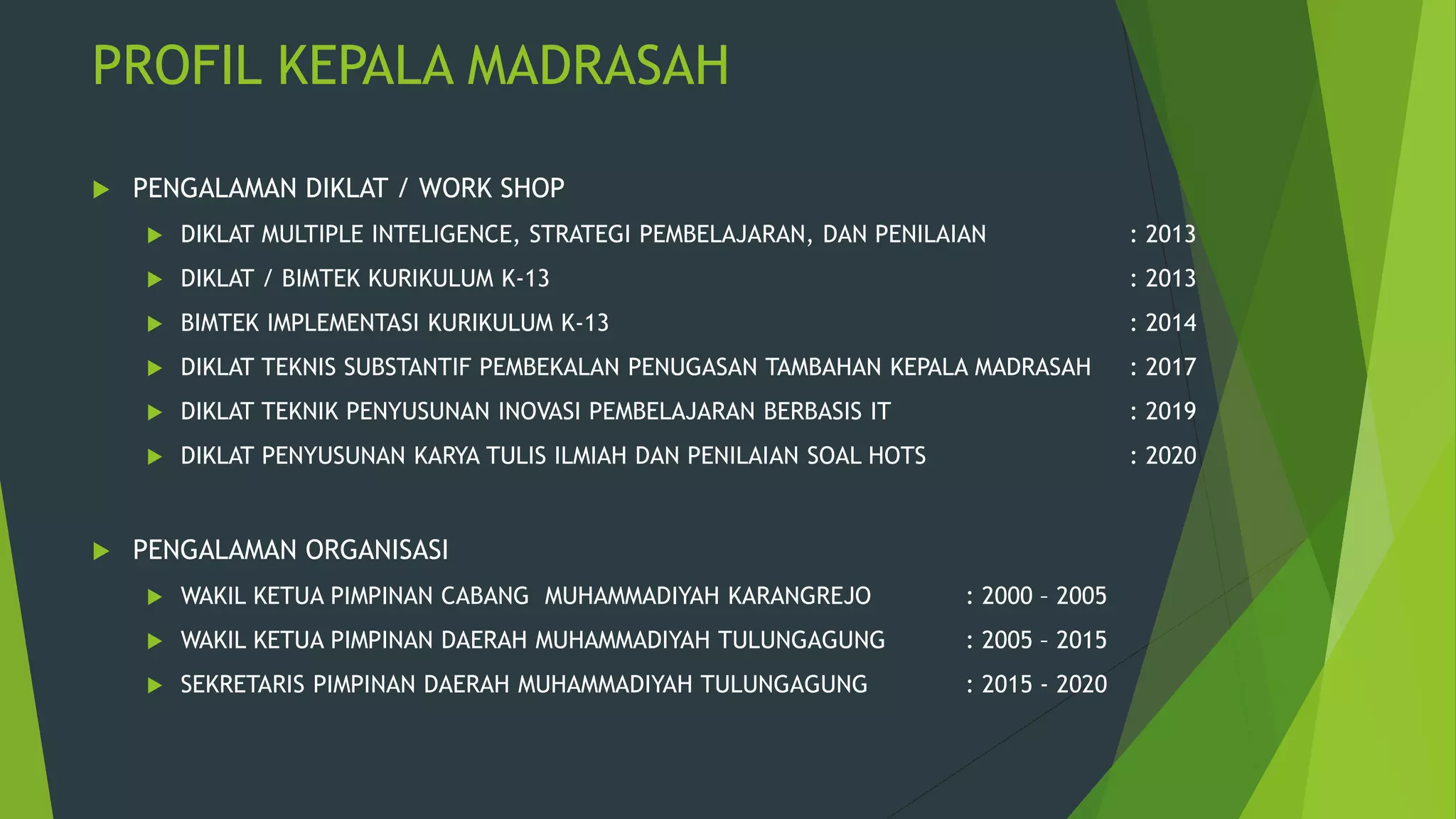 PROFIL KEPALA MADRASAH
 PENGALAMAN DIKLAT / WORK SHOP
 DIKLAT MULTIPLE INTELIGENCE, STRATEGI PEMBELAJARAN, DAN PENILAIAN : 2013
 DIKLAT / BIMTEK KURIKULUM K-13 : 2013
 BIMTEK IMPLEMENTASI KURIKULUM K-13 : 2014
 DIKLAT TEKNIS SUBSTANTIF PEMBEKALAN PENUGASAN TAMBAHAN KEPALA MADRASAH : 2017
 DIKLAT TEKNIK PENYUSUNAN INOVASI PEMBELAJARAN BERBASIS IT : 2019
 DIKLAT PENYUSUNAN KARYA TULIS ILMIAH DAN PENILAIAN SOAL HOTS : 2020
 PENGALAMAN ORGANISASI
 WAKIL KETUA PIMPINAN CABANG MUHAMMADIYAH KARANGREJO : 2000 – 2005
 WAKIL KETUA PIMPINAN DAERAH MUHAMMADIYAH TULUNGAGUNG : 2005 – 2015
 SEKRETARIS PIMPINAN DAERAH MUHAMMADIYAH TULUNGAGUNG : 2015 - 2020
 