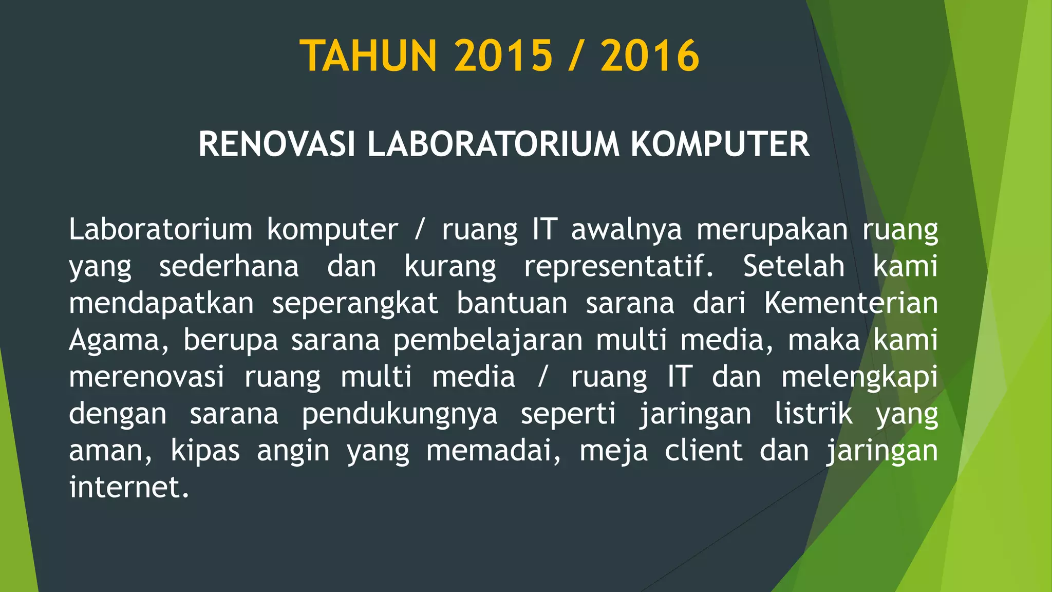 TAHUN 2015 / 2016
RENOVASI LABORATORIUM KOMPUTER
Laboratorium komputer / ruang IT awalnya merupakan ruang
yang sederhana dan kurang representatif. Setelah kami
mendapatkan seperangkat bantuan sarana dari Kementerian
Agama, berupa sarana pembelajaran multi media, maka kami
merenovasi ruang multi media / ruang IT dan melengkapi
dengan sarana pendukungnya seperti jaringan listrik yang
aman, kipas angin yang memadai, meja client dan jaringan
internet.
 