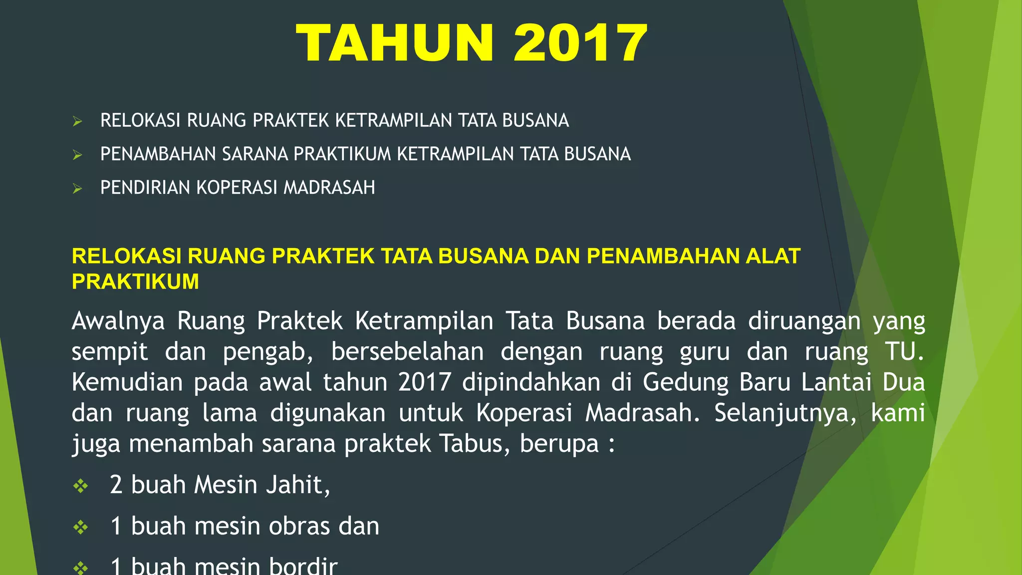 TAHUN 2017
 RELOKASI RUANG PRAKTEK KETRAMPILAN TATA BUSANA
 PENAMBAHAN SARANA PRAKTIKUM KETRAMPILAN TATA BUSANA
 PENDIRIAN KOPERASI MADRASAH
RELOKASI RUANG PRAKTEK TATA BUSANA DAN PENAMBAHAN ALAT
PRAKTIKUM
Awalnya Ruang Praktek Ketrampilan Tata Busana berada diruangan yang
sempit dan pengab, bersebelahan dengan ruang guru dan ruang TU.
Kemudian pada awal tahun 2017 dipindahkan di Gedung Baru Lantai Dua
dan ruang lama digunakan untuk Koperasi Madrasah. Selanjutnya, kami
juga menambah sarana praktek Tabus, berupa :
 2 buah Mesin Jahit,
 1 buah mesin obras dan
 