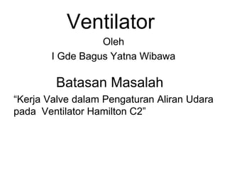 Ventilator
Oleh
I Gde Bagus Yatna Wibawa
Batasan Masalah
“Kerja Valve dalam Pengaturan Aliran Udara
pada Ventilator Hamilton C2”
 