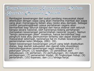  Pembagian kewenangan dari sudut pandang masyarakat dapat
ditentukan dengan siapa yang akan menerima manfaat dan siapa
yang akan menanggung beban atau resiko atau dampak. Sebagai
contoh penyelenggaraan upaya pertahanan negara akan
bermanfaat bagi seluruh bangsa dan harus didanai oleh seluruh
bangsa secara nasional, oleh karenanya bidang pertahanan
merupakan kewenangan pemerintahan nasional (pusat). Namun
"lampu penerangan jalan" misalnya, hanya bermanfaat bagi
penghuni kota atau permukiman tertentu dan dapat didanai oleh
masyarakat setempat, karenanya hal ini mutlak kewenangan
pemerintahan kota (Widjaja, 2001: 35).
 Selain kewenangan-kewenangan umum yang telah disebutkan
diatas, bagi daerah kabupaten dan daerah kota diwajibkan
menyelenggarakan kewenangan wajib sebagai berikut: (1)
pekerjaan umum; (2) kesehatan; (3) pendidikan dan
kebudayaan; (4) pertanian; (5) perhubungan; (6) industri dan
perdagangan; (7) penanaman modal; (8) lingkungan hidup; (9)
pertanahan; (10) koperasi; dan (11) tenaga kerja.
 