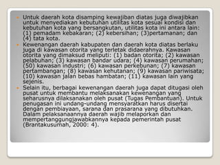  Untuk daerah kota disamping kewajiban diatas juga diwajibkan
untuk menyediakan kebutuhan utilitas kota sesuai kondisi dan
kebutuhan kota yang bersangkutan, utilitas kota ini antara lain:
(1) pemadam kebakaran; (2) kebersihan; (3)pertamanan; dan
(4) tata kota.
 Kewenangan daerah kabupaten dan daerah kota diatas berlaku
juga di kawasan otorita yang terletak didaerahnya. Kawasan
otorita yang dimaksud meliputi: (1) badan otorita; (2) kawasan
pelabuhan; (3) kawasan bandar udara; (4) kawasan perumahan;
(50) kawasan industri; (6) kawasan perkebunan; (7) kawasan
pertambangan; (8) kawasan kehutanan; (9) kawasan pariwisata;
(10) kawasan jalan bebas hambatan; (11) kawasan lain yang
sejenis.
 Selain itu, berbagai kewenangan daerah juga dapat ditugasi oleh
pusat untuk membantu melaksanakan kewenangan yang
seharusnya dilaksanakan oleh pusat (Tugas Pembantuan). Untuk
penugasan ini undang-undang mensyaratkan harus disertai
dengan pembiayaan, sarana dan prasarana yang dibutuhkan.
Dalam pelaksanaannya daerah wajib melaporkan dan
mempertanggungjawabkannya kepada pemerintah pusat
(Brantakusumah, 2000: 4).
 