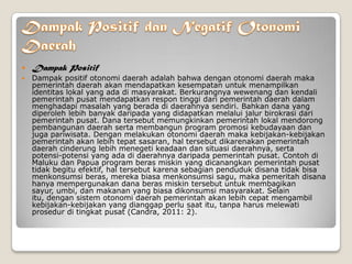  Dampak Positif
 Dampak positif otonomi daerah adalah bahwa dengan otonomi daerah maka
pemerintah daerah akan mendapatkan kesempatan untuk menampilkan
identitas lokal yang ada di masyarakat. Berkurangnya wewenang dan kendali
pemerintah pusat mendapatkan respon tinggi dari pemerintah daerah dalam
menghadapi masalah yang berada di daerahnya sendiri. Bahkan dana yang
diperoleh lebih banyak daripada yang didapatkan melalui jalur birokrasi dari
pemerintah pusat. Dana tersebut memungkinkan pemerintah lokal mendorong
pembangunan daerah serta membangun program promosi kebudayaan dan
juga pariwisata. Dengan melakukan otonomi daerah maka kebijakan-kebijakan
pemerintah akan lebih tepat sasaran, hal tersebut dikarenakan pemerintah
daerah cinderung lebih menegeti keadaan dan situasi daerahnya, serta
potensi-potensi yang ada di daerahnya daripada pemerintah pusat. Contoh di
Maluku dan Papua program beras miskin yang dicanangkan pemerintah pusat
tidak begitu efektif, hal tersebut karena sebagian penduduk disana tidak bisa
menkonsumsi beras, mereka biasa menkonsumsi sagu, maka pemeritah disana
hanya mempergunakan dana beras miskin tersebut untuk membagikan
sayur, umbi, dan makanan yang biasa dikonsumsi masyarakat. Selain
itu, dengan sistem otonomi daerah pemerintah akan lebih cepat mengambil
kebijakan-kebijakan yang dianggap perlu saat itu, tanpa harus melewati
prosedur di tingkat pusat (Candra, 2011: 2).
 