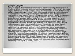  Dampak Negatif
 Dampak negatif dari otonomi daerah adalah adanya kesempatan bagi oknum-
oknum di pemerintah daerah untuk melakukan tindakan yang dapat merugikan
Negara dan rakyat seperti korupsi, kolusi dan nepotisme. Selain itu terkadang
ada kebijakan-kebijakan daerah yang tidak sesuai dengan konstitusi Negara
yang dapat menimbulkan pertentangan antar daerah satu dengan daerah
tetangganya, atau bahkan daerah dengan Negara, seperti contoh pelaksanaan
Undang-undang Anti Pornografi di tingkat daerah. Hal tersebut dikarenakan
dengan sistem otonomi daerah maka pemerintah pusat akan lebih susah
mengawasi jalannya pemerintahan di daerah, selain itu karena memang
dengan sistem, otonomi daerah membuat peranan pemeritah pusat tidak
begitu berarti. Otonomi daerah juga menimbulkan persaingan antar daerah
yang terkadang dapat memicu perpecahan. Contohnya jika suatu daerah
sedang mengadakan promosi pariwisata, maka daerah lain akan ikut
melakukan hal yang sama seakan timbul persaingan bisnis antar daerah.
Selain itu otonomi daerah membuat kesenjangan ekonomi yang terlampau
jauh antar daerah. Daerah yang kaya akan semakin gencar melakukan
pembangunan sedangkan daerah pendapatannya kurang akan tetap begitu-
begitu saja tanpa ada pembangunan. Hal ini sudah sangat mengkhawatirkan
karena ini sudah melanggar pancasila sila ke-lima, yaitu “Keadilan Sosial Bagi
Seluruh Rakyat Indonesia.” adalah Otonomi daerah adalah hak, wewenang,
dan kewajiban daerah otonom untuk mengatur dan mengurus sendiri urusan
pemerintahan dan kepentingan masyarakat setempat sesuai dengan peraturan
perundang- undangan (Candra, 2011: 3).
 