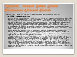 Masalah – masalah Hukum Dalam
Pelaksanaan Otonomi Daerah
Menurut Lubis (2003: 6), masalah-masalah tersebut terbagi sebagai berikut :
 Ketidak – teraturan peraturan
Yang dimaksud dengan ketidak-teraturan peraturan di sini, ialah tidak sistematisnya proses
perumusan kebijakan ( policy ) mengenai Pemerintahan Daerah dan Otonominya itu, jika
dibandingkan antara momen lahirnya UU No. 22 tahun 1999 tentang Pemerintahan Daerah
dan UU No. 25 tahun 1999 tentang Hubungan Keuangan Pusat dan Daerah sebagai hasil
desakan dan pukulan reformasi dan euforia demokrasi di tahun 1998 dan 1999
dihubungkan dengan moment lahirnya amandemen UUD 1945 (termasuk amandemen
terhadap pasal 18 UUD itu tentang Pemerintahan Daerah) sebagai hasil desakan lanjut
reformasi dan euforia demokrasi itu khususnya untuk mereformasi konstitusi 1945 di tahun
1999, 2000, 2001 dan 2002.
Setelah keluarnya UU mengenai Pemerintahan Daerah dan Keuangan Daerah timbul
masalah-masalah baru sebagai konsekwensi dari pergeseran garis kebijakan politik dan
perundang-undangan itu, Sedangkan disisi lain, peraturan-peraturan untuk pelaksanaan
tidak segera dilengkapi (organieke verordeningen).
Sebagai konsekuensi pemberlakuan sistem otonomi daerah, dibentuk pula perangkat
peraturan perundang-undangan yang mengatur mengenai perimbangan keuangan antara
pemerintah pusat dan daerah, yaitu Undang-Undang yang telah tersebut diatas yang
kemudian diganti dengan Undang-Undang Nomor 33 Tahun 2004 tentang Perimbangan
Keuangan antara Pemerintah Pusat dan Daerah (UU Nomor 33 Tahun 2004). Terasa
kerunyaman bahkan kekurang-pastian hukum mengenai status, posisi dan fungsi dalam
konteks hubungan antara pusat dan daerah, bahkan juga terasa adanya kesimpangsiuran
pandangan dan penafsiran mengenai hakekat otonomi daerah dalam Undang – Undang itu
(Argama, 2005: 5).
 