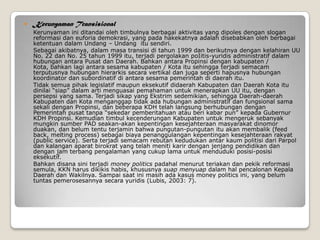  Kerunyaman Transisional
Kerunyaman ini ditandai oleh timbulnya berbagai aktivitas yang dipoles dengan slogan
reformasi dan euforia demokrasi, yang pada hakekatnya adalah disebabkan oleh berbagai
ketentuan dalam Undang – Undang itu sendiri.
Sebagai akibatnya, dalam masa transisi di tahun 1999 dan berikutnya dengan kelahiran UU
No. 22 dan No. 25 tahun 1999 itu, terjadi pergolakan poIitis-yuridis administratif dalam
hubungan antara Pusat dan Daerah. Bahkan antara Propinsi dengan kabupaten /
Kota, bahkan lagi antara sesama kabupaten / Kota itu sehingga terjadi semacam
terputusnya hubungan hierarkis secara vertikal dan juga seperti hapusnya hubungan
koordinator dan subordinatif di antara sesama pemerintah di daerah itu.
Tidak semua pihak legislatif maupun eksekutif didaerah Kabupaten dan Daerah Kota itu
dinilai “siap” dalam arti menguasai pemahaman untuk menerapkan UU itu, dengan
persepsi yang sama. Terjadi sikap yang Ekstrim sedemikian, sehingga Daerah-daerah
Kabupaten dan Kota menganggap tidak ada hubungan administratif dan fungsional sama
sekali dengan Propinsi, dan beberapa KDH telah langsung berhubungan dengan
Pemerintah pusat tanpa “sekedar pemberitahuan atau beri kabar pun” kepada Gubernur
KDH Propinsi. Kemudian timbul kecenderungan Kabupaten untuk mengeruk sebanyak
mungkin sumber PAD seakan-akan kepentingan kesejahteraan masyarakat dinomor
duakan, dan belum tentu terjamin bahwa pungutan-pungutan itu akan membalik (feed
back, melting process) sebagai biaya penanggulangan kepentingan kesejahteraan rakyat
(public service). Serta terjadi semacam rebutan kedudukan antar kaum politisi dari Parpol
dan kalangan aparat birokrat yang telah meniti karir dengan jenjang pendidikan dan
dengan jam terbang pengalaman yang cukup lama untuk menduduki posisi-posisi
eksekutif.
Bahkan disana sini terjadi money politics padahal menurut teriakan dan pekik reformasi
semula, KKN harus dikikis habis, khususnya suap menyuap dalam hal pencalonan Kepala
Daerah dan Wakilnya. Sampai saat ini masih ada kasus money politics ini, yang belum
tuntas pemerosesannya secara yuridis (Lubis, 2003: 7).
 