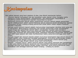 Dari sekian banyak yang kami jelaskan di atas, bisa ditarik kesimpulan bahwa :
 Otonomi daerah merupakan hak dan kewajiban suatu daerah untuk mengatur serta
mengurus urusan pemerintahan, kesejahteraan, dan kepentingan masyarakat di
wilayahnya sendiri berdasarkan aspirasi masyarakat itu sendiri.
 Wewenang pemerintah daerah dalam pelaksanaan otonomi daerah adalah pemerintah
daerah melaksanakan sistem pemerintahanya sesuai prakarsa sendiri berdasarkan aspirasi
masyarakat dengan undang-undang pemerintah pusat dalam ikatan Negara Kesatuan
Republik Indonesia.
 Dampak positif otonomi daerah adalah memunculkan kesempatan identitas lokal yang ada
di masyarakat. Berkurangnya wewenang dan kendali pemerintah pusat mendapatkan
respon tinggi dari pemerintah daerah dalam menghadapi masalah yang berada di
daerahnya sendiri. Bahkan dana yang diperoleh lebih banyak daripada yang didapatkan
melalui jalur birokrasi dari pemerintah pusat. Kebijakan-kebijakan pemerintah daerah juga
akan lebih tepat sasaran dan tidak membutuhkan waktu yang lama sehingga akan lebih
efisien.
 Dampak negatif dari otonomi daerah adalah munculnya kesempatan bagi oknum-oknum di
tingkat daerah untuk melakukan berbagai pelanggaran, munculnya pertentangan antara
pemerintah daerah dengan pusat, serta timbulnya kesenjangan antara daerah yang
pendapatannya tinggi dangan daerah yang masih berkembang.
 Masalah – masalah hukum dalam otonomi daerah yang paling menonjol dari pembahasan
di atas yaitu ketidak-teraturan peraturan dan kerunyaman transisional yang ditandai oleh
berbagai aktivitas yang dipoles dengan slogan reformasi, serta euforia demokrasi yang
disebabkan oleh berbagai ketentuan dalam Undang – Undang itu sendiri.
 