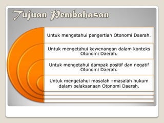 Untuk mengetahui pengertian Otonomi Daerah.
Untuk mengetahui kewenangan dalam konteks
Otonomi Daerah.
Untuk mengetahui dampak positif dan negatif
Otonomi Daerah.
Untuk mengetahui masalah –masalah hukum
dalam pelaksanaan Otonomi Daerah.
 