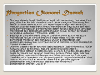  Otonomi daerah dapat diartikan sebagai hak, wewenang, dan kewajiban
yang diberikan kepada daerah otonom untuk mengatur dan mengurus
sendiri urusan pemerintahan dan kepentingan masyarakat setempat
menurut aspirasi masyarakat untuk meningkatkan daya guna dan hasil
guna penyelenggaraan pemerintahan dalam rangka pelayanan terhadap
masyarakat dan pelaksanaan pembangunan sesuai dengan peraturan
perundang-undangan ( Wikipedia, 2010: 1).
 Sedangkan yang dimaksud dengan daerah otonom adalah kesatuan
masyarakat hukum yang mempunyai batas-batas wilayah yang
berwenang mengatur dan mengurus urusan pemerintahan dan
kepentingan masyarakat setempat menurut prakarsa sendiri berdasarkan
aspirasi masyarakat.
 Otonomi adalah sebuah tatanan ketatanegaraan (staatsrechtelijk), bukan
hanya tatanan administrasi Negara (administratiefrechtelijk).
Sebagaimana tatanan ketatanegaraan, otonomi berkaitan dengan dasar-
dasar bernegara dan susunan organisasi negara. Paling tidak, ada dua
arahan dasar susunan ketatanegaraan dalam perumahan Indonesia
merdeka yaitu demokrasi dan penyelenggaraan negara berdasarkan atas
hukum. Otonomi bukan sekedar pemencaran penyelenggaraan
pemerintahan untuk mencapai efesiensi dan efektivitas
pemerintahan.(Manan, 2002: 24)
 