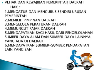  VI.HAK DAN KEWAJIBAN PEMERINTAH DAERAH 
HAK : 
1.MENGATUR DAN MENGURUS SENDIRI URUSAN 
PEMERINTAH 
2.MEMILIH PIMPINAN DAERAH 
3.MENGELOLA PERATURAN DAERAH 
4.MEMUNGUT PAJAK DAERAH 
5.MENDAPATKAN BAGI HASIL DARI PENGELOLAHAN 
SUMBER DAYA ALAM DAN SUMBER DAYA LAINNYA 
YANG ADA DI DAERAH 
6.MENDAPATKAN SUMBER-SUMBER PENDAPATAN 
LAIN YANG SAH 
 