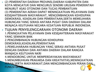  (2) PEMERINTAH DAERAH PROVINSI,DAERAH KABUPATEN DAN 
KOTA MENGATUR DAN MENGURUS SENDIRI URUSAN PEMERINTAH 
MENURUT ASAS OTONOMI DAN TUGAS PEMBANTUAN 
(3) PEMERINTAH AERAH DAPAT MENINGKATKAN PELAYANAN DAN 
KESEJAHTERAAN MASYARAKAT, MENGEMBANGKAN KEHIDUPAN 
DEMOKRASI, KEADILAN DAN PEMERATAAN,SERTA MEMELIHARA 
HUBUNGAN YANG SERASI ANTARA PUSAT DAN DAERAH DALAM 
MENJAGA KEUTUHAN NEGARA KESATUAN REPUBLIK INDONESIA. 
 TUJUAN PENYELENGGARAAN OTONOMI DAERAH 
1.PENINGKATAN PELAYANAN DAN KESEJAHTERAAN MASYARAKAT 
YANG SEMAKIN BAIK 
2.PENGEMBANAGN HUBUNGAN KEHIDUPAN 
DEMOKRASI,KEADILAN,PEMERATAAN 
3.PEMELIHARAAN HUBUNGAN YANG SERASI ANTARA PUSAT 
DENGAN DAERAH DAN ANTARA DAERAH DALAM RANGKA 
MANJAGA KEUTUHAN NKRI 
4.MENDORONG UNTUK MEMPERDAYAKAN MASYARAKAT 
5.MENUMBUHKAN PRAKARSA DAN KREATIVITAS,MENINGKATKAN 
PERAN SERTA MASYARAKAT,DAN MENGEMBANGKAN PERAN DAN 
FUNGSI DPRD 
 