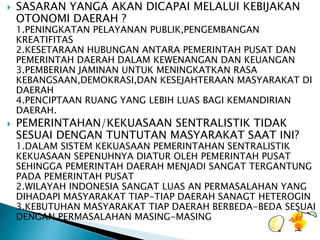  SASARAN YANGA AKAN DICAPAI MELALUI KEBIJAKAN 
OTONOMI DAERAH ? 
1.PENINGKATAN PELAYANAN PUBLIK,PENGEMBANGAN 
KREATIFITAS 
2.KESETARAAN HUBUNGAN ANTARA PEMERINTAH PUSAT DAN 
PEMERINTAH DAERAH DALAM KEWENANGAN DAN KEUANGAN 
3.PEMBERIAN JAMINAN UNTUK MENINGKATKAN RASA 
KEBANGSAAN,DEMOKRASI,DAN KESEJAHTERAAN MASYARAKAT DI 
DAERAH 
4.PENCIPTAAN RUANG YANG LEBIH LUAS BAGI KEMANDIRIAN 
DAERAH. 
 PEMERINTAHAN/KEKUASAAN SENTRALISTIK TIDAK 
SESUAI DENGAN TUNTUTAN MASYARAKAT SAAT INI? 
1.DALAM SISTEM KEKUASAAN PEMERINTAHAN SENTRALISTIK 
KEKUASAAN SEPENUHNYA DIATUR OLEH PEMERINTAH PUSAT 
SEHINGGA PEMERINTAH DAERAH MENJADI SANGAT TERGANTUNG 
PADA PEMERINTAH PUSAT 
2.WILAYAH INDONESIA SANGAT LUAS AN PERMASALAHAN YANG 
DIHADAPI MASYARAKAT TIAP-TIAP DAERAH SANAGT HETEROGIN 
3.KEBUTUHAN MASYARAKAT TIAP DAERAH BERBEDA-BEDA SESUAI 
DENGAN PERMASALAHAN MASING-MASING 
 