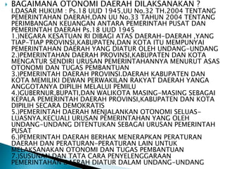  BAGAIMANA OTONOMI DAERAH DILAKSANAKAN ? 
I.DASAR HUKUM : Ps.18 UUD 1945,UU No.32 TH.2004 TENTANG 
PEMERINTAHAN DAERAH,DAN UU No.33 TAHUN 2004 TENTANG 
PERIMBANGAN KEUANGAN ANTARA PEMERINTAH PUSAT DAN 
PEMERINTAH DAERAH Ps.18 UUD 1945 
1.)NEGARA KESATUAN RI DIBAGI ATAS DAERAH-DAERAH ,YANG 
TIAP-TIAP PROVINSI,KABUPATEN,DAN KOTA ITU MEMPUNYAI 
PEMERINTAHAN DAERAH YANG DIATUR OLEH UNDANG-UNDANG 
2.)PEMERINTAHAN DAERAH PROVINSI,KABUPATEN DAN KOTA 
MENGATUR SENDIRI URUSAN PEMERINTAHANNYA MENURUT ASAS 
OTONOMI DAN TUGAS PEMBANTUAN 
3.)PEMERINTAH DAERAH PROVINSI.DAERAH KABUPATEN DAN 
KOTA MEMILIKI DEWAN PERWAKILAN RAKYAT DAERAH YANGA 
ANGGOTANYA DIPILIH MELALUI PEMILU 
4.)GUBERNUR,BUPATI,DAN WALIKOTA MASING-MASING SEBAGAI 
KEPALA PEMERINTAH DAERAH PROVINSI,KABUPATEN DAN KOTA 
DIPILIH SECARA DEMOKRATIS 
5.)PEMERINTAH DAERAH MENJALANKAN OTONOMI SELUAS-LUASNYA, 
KECUALI URUSAN PEMERINTAHAN YANG OLEH 
UNDANG-UNDANG DITENTUKAN SEBAGAI URUSAN PEMERINTAH 
PUSAT 
6.)PEMERINTAH DAERAH BERHAK MENERAPKAN PERATURAN 
DAERAH DAN PERATURAN-PERATURAN LAIN UNTUK 
MELAKSANAKAN OTONOMI DAN TUGAS PEMBANTUAN 
7.)SUSUNAN DAN TATA CARA PENYELENGGARAAN 
PEMERINTAHAN DAERAH DIATUR DALAM UNDANG-UNDANG 
 