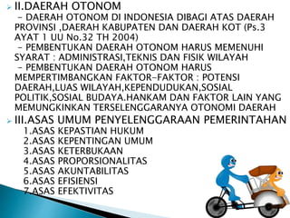  II.DAERAH OTONOM 
- DAERAH OTONOM DI INDONESIA DIBAGI ATAS DAERAH 
PROVINSI ,DAERAH KABUPATEN DAN DAERAH KOT (Ps.3 
AYAT 1 UU No.32 TH 2004) 
- PEMBENTUKAN DAERAH OTONOM HARUS MEMENUHI 
SYARAT : ADMINISTRASI,TEKNIS DAN FISIK WILAYAH 
- PEMBENTUKAN DAERAH OTONOM HARUS 
MEMPERTIMBANGKAN FAKTOR-FAKTOR : POTENSI 
DAERAH,LUAS WILAYAH,KEPENDUDUKAN,SOSIAL 
POLITIK,SOSIAL BUDAYA.HANKAM DAN FAKTOR LAIN YANG 
MEMUNGKINKAN TERSELENGGARANYA OTONOMI DAERAH 
 III.ASAS UMUM PENYELENGGARAAN PEMERINTAHAN 
1.ASAS KEPASTIAN HUKUM 
2.ASAS KEPENTINGAN UMUM 
3.ASAS KETERBUKAAN 
4.ASAS PROPORSIONALITAS 
5.ASAS AKUNTABILITAS 
6.ASAS EFISIENSI 
7.ASAS EFEKTIVITAS 
 