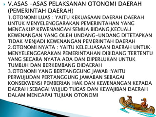  V.ASAS –ASAS PELAKSANAN OTONOMI DAERAH 
(PEMERINTAH DAERAH) 
1.OTONOMI LUAS : YAITU KEKUASAAN DAERAH DAERAH 
UNTUK MENYELENGGARAKAN PEMERINTAHAN YANG 
MENCAKUP KEWENANGAN SEMUA BIDANG,KECUALI 
KEWENANGAN YANG OLEH UNDANG-UNDANG DITETAPKAN 
TIDAK MENJADI KEWENANGAN PEMERINTAH DAERAH 
2.OTONOMI NYATA : YAITU KELELUASAAN DAERAH UNTUK 
MENYELENGGARAKAN PEMERINTAHAN DIBIDANG TERTENTU 
YANG SECARA NYATA ADA DAN DIPERLUKAN UNTUK 
TUMBUH DAN BERKEMBANG DIDAERAH 
3.OTONOMI YANG BERTANGGUNG JAWAB :YAITU 
PERWUJUDAN PERTANGGUNG JAWABAN SEBAGAI 
KONSEKWENSI PEMBERIAN HAK DAN KEWENANGAN KEPADA 
DAERAH SEBAGAI WUJUD TUGAS DAN KEWAJIBAN DAERAH 
DALAM MENCAPAI TUJUAN OTONOMI 
 