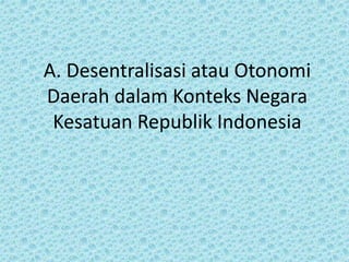 A. Desentralisasi atau Otonomi
Daerah dalam Konteks Negara
Kesatuan Republik Indonesia
 