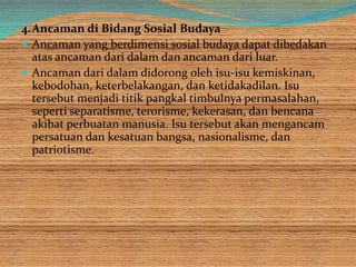 4.Ancaman di Bidang Sosial Budaya
 Ancaman yang berdimensi sosial budaya dapat dibedakan
atas ancaman dari dalam dan ancaman dari luar.
 Ancaman dari dalam didorong oleh isu-isu kemiskinan,
kebodohan, keterbelakangan, dan ketidakadilan. Isu
tersebut menjadi titik pangkal timbulnya permasalahan,
seperti separatisme, terorisme, kekerasan, dan bencana
akibat perbuatan manusia. Isu tersebut akan mengancam
persatuan dan kesatuan bangsa, nasionalisme, dan
patriotisme.
 