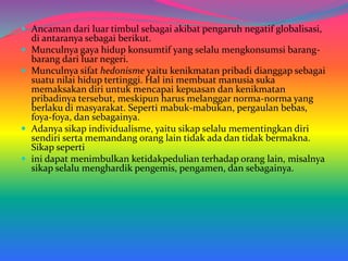  Ancaman dari luar timbul sebagai akibat pengaruh negatif globalisasi,
di antaranya sebagai berikut.
 Munculnya gaya hidup konsumtif yang selalu mengkonsumsi barang-
barang dari luar negeri.
 Munculnya sifat hedonisme yaitu kenikmatan pribadi dianggap sebagai
suatu nilai hidup tertinggi. Hal ini membuat manusia suka
memaksakan diri untuk mencapai kepuasan dan kenikmatan
pribadinya tersebut, meskipun harus melanggar norma-norma yang
berlaku di masyarakat. Seperti mabuk-mabukan, pergaulan bebas,
foya-foya, dan sebagainya.
 Adanya sikap individualisme, yaitu sikap selalu mementingkan diri
sendiri serta memandang orang lain tidak ada dan tidak bermakna.
Sikap seperti
 ini dapat menimbulkan ketidakpedulian terhadap orang lain, misalnya
sikap selalu menghardik pengemis, pengamen, dan sebagainya.
 