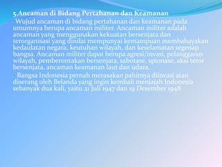 5.Ancaman di Bidang Pertahanan dan Keamanan
•Wujud ancaman di bidang pertahanan dan keamanan pada
umumnya berupa ancaman militer. Ancaman militer adalah
ancaman yang menggunakan kekuatan bersenjata dan
terorganisasi yang dinilai mempunyai kemampuan membahayakan
kedaulatan negara, keutuhan wilayah, dan keselamatan segenap
bangsa. Ancaman militer dapat berupa agresi/invasi, pelanggaran
wilayah, pemberontakan bersenjata, sabotase, spionase, aksi teror
bersenjata, ancaman keamanan laut dan udara.
• Bangsa Indonesia pernah merasakan pahitnya diinvasi atau
diserang oleh Belanda yang ingin kembali menjajah Indonesia
sebanyak dua kali, yaitu 21 Juli 1947 dan 19 Desember 1948
 