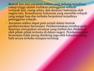  Bentuk lain dari ancaman militer yang peluang terjadinya
cukup tinggi adalah tindakan pelanggaran wilayah
(wilayah laut, ruang udara, dan daratan) Indonesia oleh
negara lain. Konsekuensi Indonesia yang memiliki wilayah
yang sangat luas dan terbuka berpotensi terjadinya
pelanggaran wilayah.
 Ancaman militer dapat pula terjadi dalam bentuk
pemberontakan bersenjata. Pemberontakan tersebut pada
dasarnya merupakan ancaman yang timbul dan dilakukan
oleh pihak-pihak tertentu di dalam negeri. Pemberontakan
bersenjata tidak jarang disokong juga oleh kekuatan asing,
baik secara terbuka maupun tertutup.
 