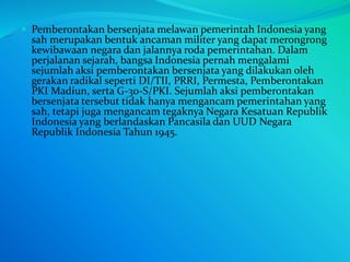  Pemberontakan bersenjata melawan pemerintah Indonesia yang
sah merupakan bentuk ancaman militer yang dapat merongrong
kewibawaan negara dan jalannya roda pemerintahan. Dalam
perjalanan sejarah, bangsa Indonesia pernah mengalami
sejumlah aksi pemberontakan bersenjata yang dilakukan oleh
gerakan radikal seperti DI/TII, PRRI, Permesta, Pemberontakan
PKI Madiun, serta G-30-S/PKI. Sejumlah aksi pemberontakan
bersenjata tersebut tidak hanya mengancam pemerintahan yang
sah, tetapi juga mengancam tegaknya Negara Kesatuan Republik
Indonesia yang berlandaskan Pancasila dan UUD Negara
Republik Indonesia Tahun 1945.
 