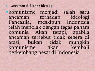 1. Ancaman di Bidang Ideologi
komunisme menjadi salah satu
ancaman terhadap ideologi
Pancasila, meskipun Indonesia
telah menolak dengan tegas paham
komunis. Akan tetapi, apabila
ancaman tersebut tidak segera di
atasi, bukan tidak mungkin
komunisme akan kembali
berkembang pesat di Indonesia.
 