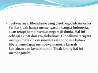  . Sebenarnya, liberalisme yang disokong oleh Amerika
Serikat tidak hanya memengaruhi bangsa Indonesia,
akan tetapi hampir semua negara di dunia. Hal ini
sebagai akibat dari era globalisasi. Globalisasi ternyata
mampu meyakinkan masyarakat Indonesia bahwa
liberalisme dapat membawa manusia ke arah
kemajuan dan kemakmuran. Tidak jarang hal ini
memengaruhi
 