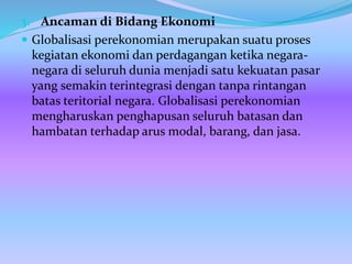 3. Ancaman di Bidang Ekonomi
 Globalisasi perekonomian merupakan suatu proses
kegiatan ekonomi dan perdagangan ketika negara-
negara di seluruh dunia menjadi satu kekuatan pasar
yang semakin terintegrasi dengan tanpa rintangan
batas teritorial negara. Globalisasi perekonomian
mengharuskan penghapusan seluruh batasan dan
hambatan terhadap arus modal, barang, dan jasa.
 