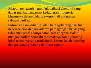  Adapun pengaruh negatif globalisasi ekonomi yang
dapat menjadi ancaman kedaulatan Indonesia,
khususnya dalam bidang ekonomi di antaranya
sebagai berikut.
 Indonesia akan dibanjiri oleh barang-barang dari luar
negeri seiring dengan adanya perdagangan bebas yang
tidak mengenal adanya batas-batas negara. Hal ini
mengakibatkan semakin terdesaknya barang-barang
lokal terutama yang tradisional, karena kalah bersaing
dengan barang-barang dari luar negeri.
 