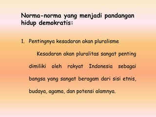 Norma-norma yang menjadi pandangan
hidup demokratis:
1. Pentingnya kesadaran akan pluralisme
Kesadaran akan pluralitas sangat penting
dimiliki

oleh

rakyat

Indonesia

sebagai

bangsa yang sangat beragam dari sisi etnis,
budaya, agama, dan potensi alamnya.

 