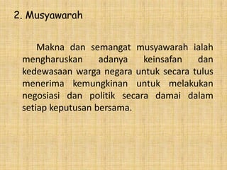 2. Musyawarah
Makna dan semangat musyawarah ialah
mengharuskan
adanya
keinsafan
dan
kedewasaan warga negara untuk secara tulus
menerima kemungkinan untuk melakukan
negosiasi dan politik secara damai dalam
setiap keputusan bersama.

 