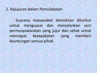 2. Kejujuran dalam Pemufakatan
Suasana masyarakat demokrasi dituntut
untuk menguasai dan menjalankan seni
permusyawaratan yang jujur dan sehat untuk
mencapai kesepakatan yang memberi
keuntungan semua pihak.

 