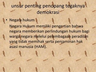 unsur penting penopang tegaknya
demokrasi
• Negara hukum
Negara Hukum memiliki pengertian bahwa
negara memberikan perlindungan hukum bagi
warga negara melelui pelembagaan peradilan
yang tidak memihak serta penjaminan hak
asasi manusia (HAM).

 