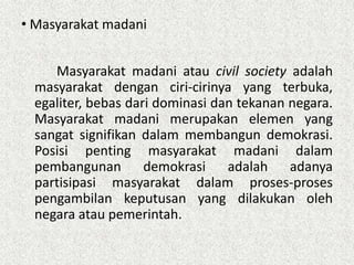 • Masyarakat madani
Masyarakat madani atau civil society adalah
masyarakat dengan ciri-cirinya yang terbuka,
egaliter, bebas dari dominasi dan tekanan negara.
Masyarakat madani merupakan elemen yang
sangat signifikan dalam membangun demokrasi.
Posisi penting masyarakat madani dalam
pembangunan demokrasi adalah adanya
partisipasi masyarakat dalam proses-proses
pengambilan keputusan yang dilakukan oleh
negara atau pemerintah.

 