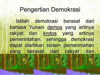 Pengertian Demokrasi
Istilah demokrasi berasal dari
bahasa Yunani demos yang artinya
rakyat dan krotos yang artinya
pemerintahan, sehingga demokrasi
dapat diartikan sistem pemerintahan
yang berasal dari rakyat dan
mengikut sertakan rakyat dalam
pemerintahan negara.

 