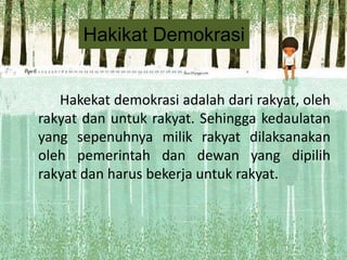 Hakikat Demokrasi
Hakekat demokrasi adalah dari rakyat, oleh
rakyat dan untuk rakyat. Sehingga kedaulatan
yang sepenuhnya milik rakyat dilaksanakan
oleh pemerintah dan dewan yang dipilih
rakyat dan harus bekerja untuk rakyat.

 
