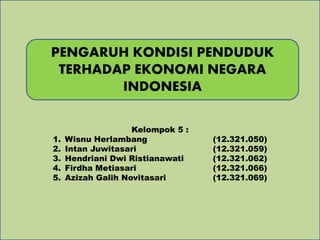 PENGARUH KONDISI PENDUDUK 
TERHADAP EKONOMI NEGARA 
INDONESIA 
Kelompok 5 : 
1. Wisnu Herlambang (12.321.050) 
2. Intan Juwitasari (12.321.059) 
3. Hendriani Dwi Ristianawati (12.321.062) 
4. Firdha Metiasari (12.321.066) 
5. Azizah Galih Novitasari (12.321.069) 
 