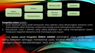 Sistem 
Pemerintahan 
Sistem 
Pemerintahan 
Bahasa Latin 
Bahasa 
Yunani 
Systema 
Sustema 
Pengertian sistem adalah : 
1. Suatu kesatuan yang terdiri komponen atau elemen yang dihubungkan bersama untuk 
memudahkan aliran informasi, materi atau energi untuk mencapai suatu tujuan. 
2. Sekumpulan unsur / elemen yang saling berkaitan dan saling mempengaruhi dalam 
melakukan kegiatan bersama untuk mencapai suatu tujuan. 
Jadi, secara umum Pengertian Sistem adalah perangkat unsur yang teratur 
saling berkaitan sehingga membentuk suatu totalitas atau bisa disebut juga 
sebagai susunan dari pandangan, teori, asas dan sebagainya. 
 