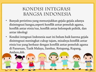 Kondisi Integrasi
            Bangsa Indonesia
• Banyak peristiwa yang menunjukkan gejala-gejala adanya
  disintegrasi bangsa,seperti konflik antar pemeluk agama,
  konflik antar etnis/ras, konflik antar kelompok politik, dan
  antar ideologi
• Kondisi integrasi Indonesia saat ini belum baik karena gejala
  disintegrasi meningkat cukup tajam, misalnya konflik antar
  etnis/ras yang berbaur dengan konflik antar pemeluk agama
  di Pasuruan, Tasik Malaya, Sambas, Ketapang, Kupang,
  Ambon,dsb.
 