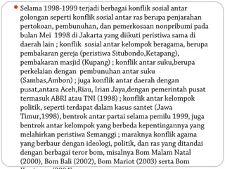  Selama 1998-1999 terjadi berbagai konflik sosial antar
  golongan seperti konflik sosial antar ras berupa penjarahan
  pertokoan, pembunuhan, dan pemerkosaan nonpribumi pada
  bulan Mei 1998 di Jakarta yang diikuti peristiwa sama di
  daerah lain ; konflik sosial antar kelompok beragama, berupa
  pembakaran gereja (peristiwa Situbondo,Ketapang),
  pembakaran masjid (Kupang) ; konflik antar suku,berupa
  perkelaian dengan pembunuhan antar suku
  (Sambas,Ambon) ; juga konflik antar daerah dengan
  pusat,antara Aceh,Riau, Irian Jaya,dengan pemerintah pusat
  termasuk ABRI atau TNI (1998) ; konflik antar kelompok
  politik, seperti terdapat dalam kasus santet (Jawa
  Timur,1998), bentrok antar partai selama pemilu 1999, juga
  bentrok antar kelompok yang berbeda kepentingannya yang
  melahirkan peristiwa Semanggi ; maraknya konflik agama
  yang berbaur dengan ideologi, politik, dan ras yang ditandai
  dengan berbagai teror bom, misalnya Bom Malam Natal
  (2000), Bom Bali (2002), Bom Mariot (2003) serta Bom
 