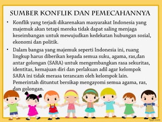 Sumber Konflik dan Pemecahannya
• Konflik yang terjadi dikarenakan masyarakat Indonesia yang
  majemuk akan tetapi mereka tidak dapat saling menjaga
  keseimbangan untuk mewujudkan kedekatan hubungan sosial,
  ekonomi dan politik.
• Dalam bangsa yang majemuk seperti Indonesia ini, ruang
  lingkup harus diberikan kepada semua suku, agama, ras,dan
  antar golongan (SARA) untuk mengembangkan rasa sekuritas,
  identitas, kemajuan diri dan perlakuan adil agar kelompok
  SARA ini tidak merasa terancam oleh kelompok lain.
  Pemerintah dituntut bersikap mengayomi semua agama, ras,
  dan golongan.
 