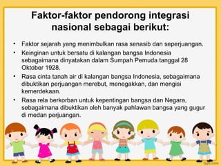 Faktor-faktor pendorong integrasi
           nasional sebagai berikut:
•   Faktor sejarah yang menimbulkan rasa senasib dan seperjuangan.
•   Keinginan untuk bersatu di kalangan bangsa Indonesia
    sebagaimana dinyatakan dalam Sumpah Pemuda tanggal 28
    Oktober 1928.
•   Rasa cinta tanah air di kalangan bangsa Indonesia, sebagaimana
    dibuktikan perjuangan merebut, menegakkan, dan mengisi
    kemerdekaan.
•   Rasa rela berkorban untuk kepentingan bangsa dan Negara,
    sebagaimana dibuktikan oleh banyak pahlawan bangsa yang gugur
    di medan perjuangan.
 