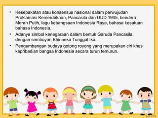 •   Kesepakatan atau konsensus nasional dalam perwujudan
    Proklamasi Kemerdekaan, Pancasila dan UUD 1945, bendera
    Merah Putih, lagu kebangsaan Indonesia Raya, bahasa kesatuan
    bahasa Indonesia.
•   Adanya simbol kenegaraan dalam bentuk Garuda Pancasila,
    dengan semboyan Bhinneka Tunggal Ika.
•   Pengembangan budaya gotong royong yang merupakan ciri khas
    kepribadian bangsa Indonesia secara turun temurun.
 